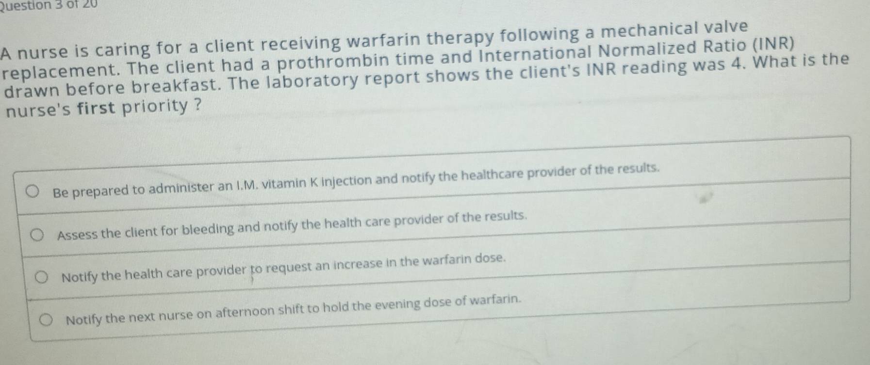 A nurse is caring for a client receiving warfarin therapy following a mechanical valve
replacement. The client had a prothrombin time and International Normalized Ratio (INR)
drawn before breakfast. The laboratory report shows the client's INR reading was 4. What is the
nurse's first priority ?
Be prepared to administer an I.M. vitamin K injection and notify the healthcare provider of the results.
Assess the client for bleeding and notify the health care provider of the results.
Notify the health care provider to request an increase in the warfarin dose.
Notify the next nurse on afternoon shift to hold the evening dose of warfarin.