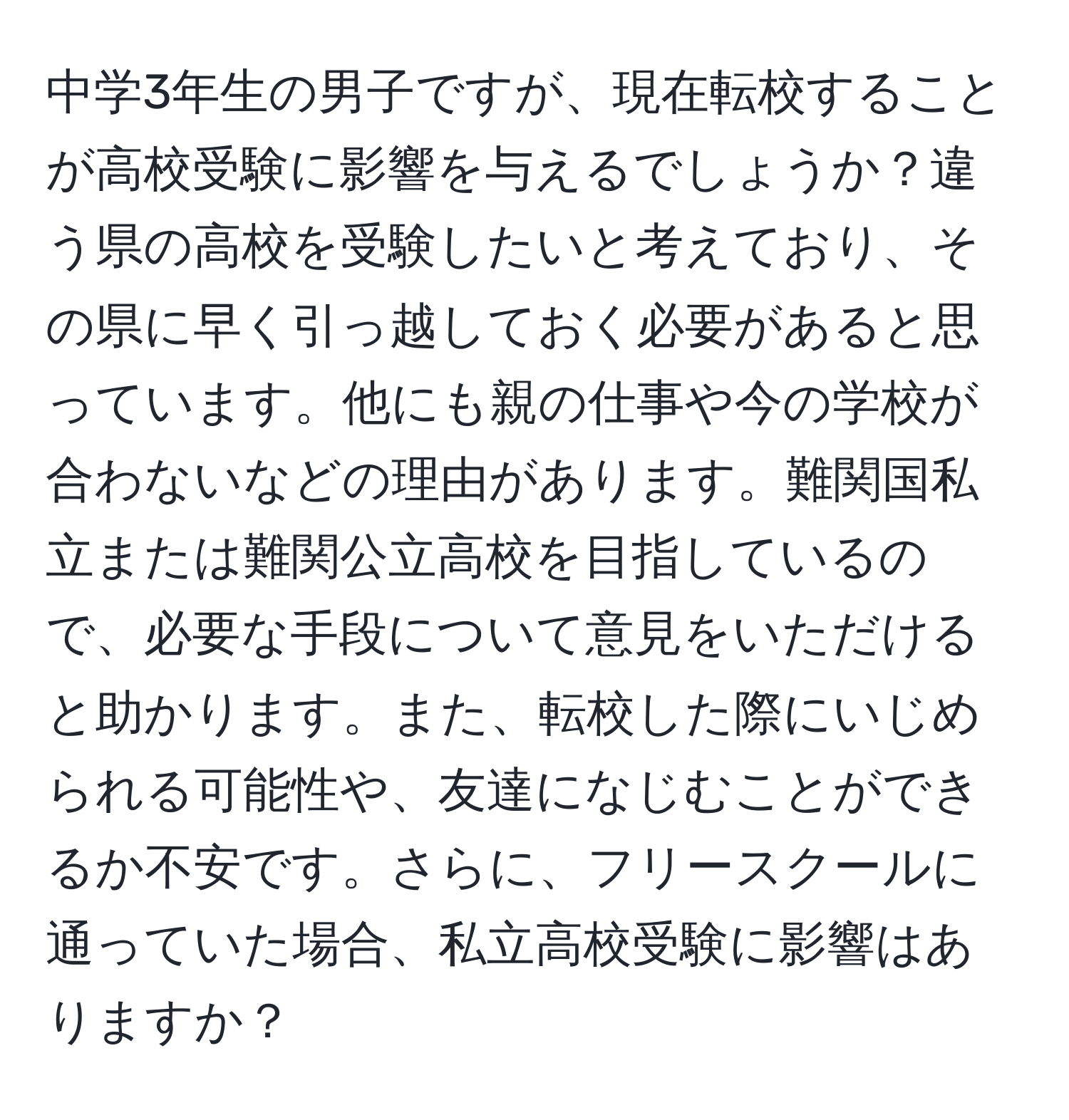 中学3年生の男子ですが、現在転校することが高校受験に影響を与えるでしょうか？違う県の高校を受験したいと考えており、その県に早く引っ越しておく必要があると思っています。他にも親の仕事や今の学校が合わないなどの理由があります。難関国私立または難関公立高校を目指しているので、必要な手段について意見をいただけると助かります。また、転校した際にいじめられる可能性や、友達になじむことができるか不安です。さらに、フリースクールに通っていた場合、私立高校受験に影響はありますか？