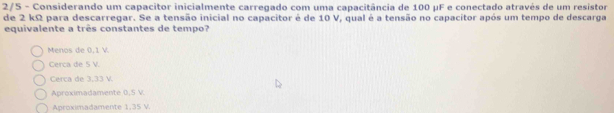 2/5 - Considerando um capacitor inicialmente carregado com uma capacitância de 100 µF e conectado através de um resistor
de 2 kΩ para descarregar. Se a tensão inicial no capacitor é de 10 V, qual é a tensão no capacitor após um tempo de descarga
equivalente a três constantes de tempo?
Menos de 0,1 V.
Cerca de 5 V.
Cerca de 3,33 V.
Aproximadamente 0,S V.
Aproximadamente 1,35 V.