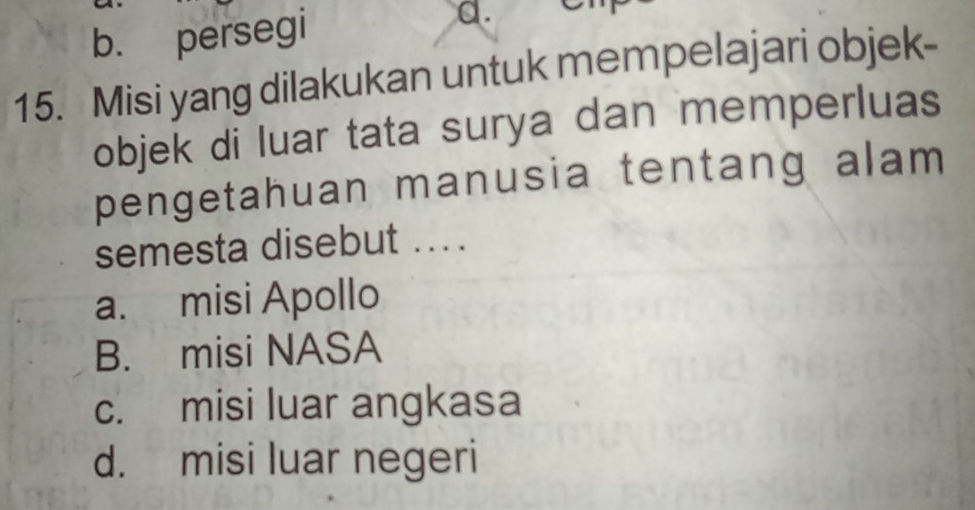 b. persegi a.
15. Misi yang dilakukan untuk mempelajari objek-
objek di luar tata surya dan memperluas
pengetahuan manusia tentang alam
semesta disebut ....
a. misi Apollo
B. misi NASA
c. misi luar angkasa
d. misi luar negeri