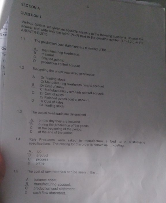 3-
QUESTION 1
eve
Various options are given as possible answers to the following questions. Choose the
ANSWER BOOK
answer and write only the letter (A--D) next to the question number (1.1-1.20) in the
Exal 1.1
The production cost statement is a summary of the ...
A manufacturing overheads.
Tc
Ou B material. C finished goods.
T D production control account.
1.2 Recording the under recovered overheads:
1 A Dr Trading stock Cr Manufacturing overheads control account
B Dr Cost of sales Cr Manufacturing overheads control account
C Dr Cost of sales Cr Finished goods control account
D Dr Cost of sales
Cr Trading stock
1.3 The actual overheads are determined
A_ on the day they are incurred.
A during the production of the goods.
C at the beginning of the period.
D at the end of the period.
1.4 Kale Producers were asked to manufacture a bed to a customer's
specifications. The costing for this order is known as ... costing.
A job
B product
C process
D prime
1.5 The cost of raw materials can be seen in the ...
A balance sheet.
B_manufacturing account.
C production cost statement.
Dcash flow statement.