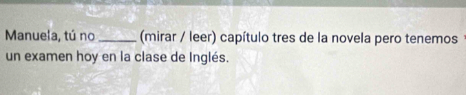 Manuela, tú no _(mirar / leer) capítulo tres de la novela pero tenemos 
un examen hoy en la clase de Inglés.