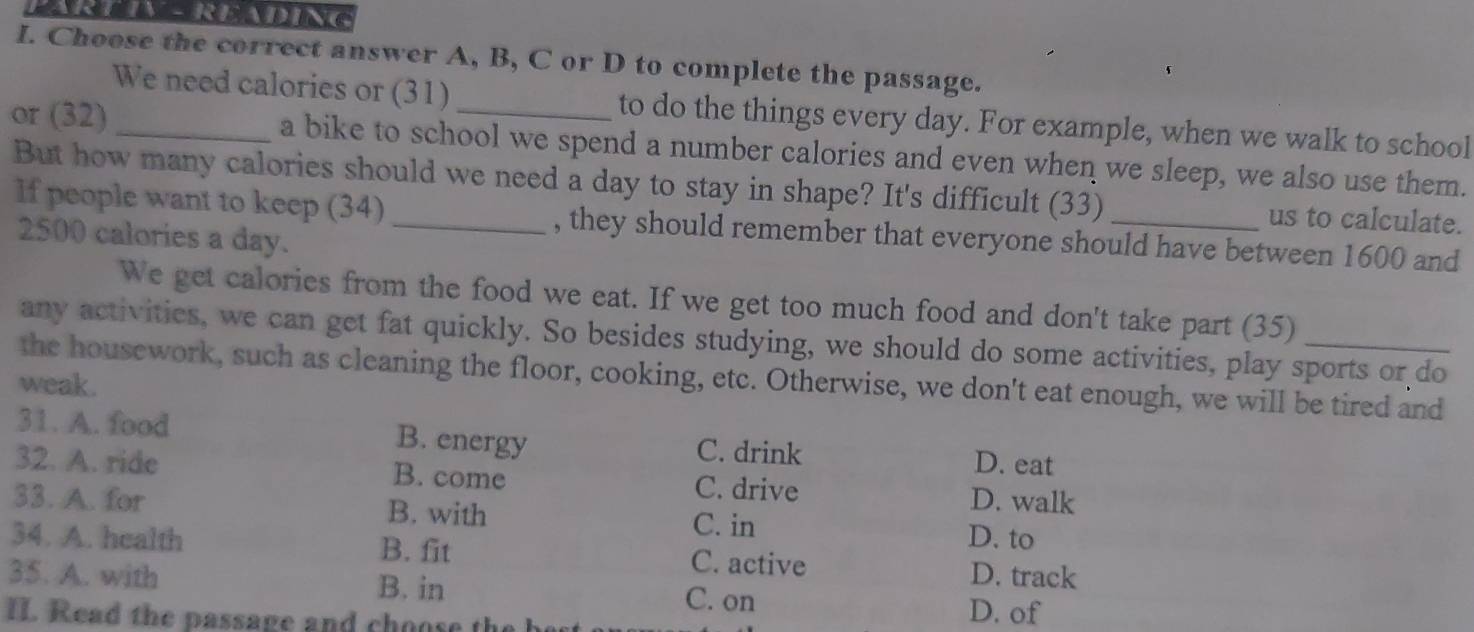 Choose the correct answer A, B, C or D to complete the passage.
We need calories or (31) to do the things every day. For example, when we walk to school
or (32)_ a bike to school we spend a number calories and even when we sleep, we also use them.
But how many calories should we need a day to stay in shape? It's difficult (33) _us to calculate.
If people want to keep (34) , they should remember that everyone should have between 1600 and
2500 calories a day.
We get calories from the food we eat. If we get too much food and don't take part (35)
any activities, we can get fat quickly. So besides studying, we should do some activities, play sports or do
the housework, such as cleaning the floor, cooking, etc. Otherwise, we don't eat enough, we will be tired and
weak.
31. A. food B. energy C. drink D. eat
32. A. ride B. come C. drive D. walk
33. A. for B. with C. in D. to
34. A. health B. fit C. active
35. A. with D. track
B. in C. on D. of
II. Read the passage and choose the