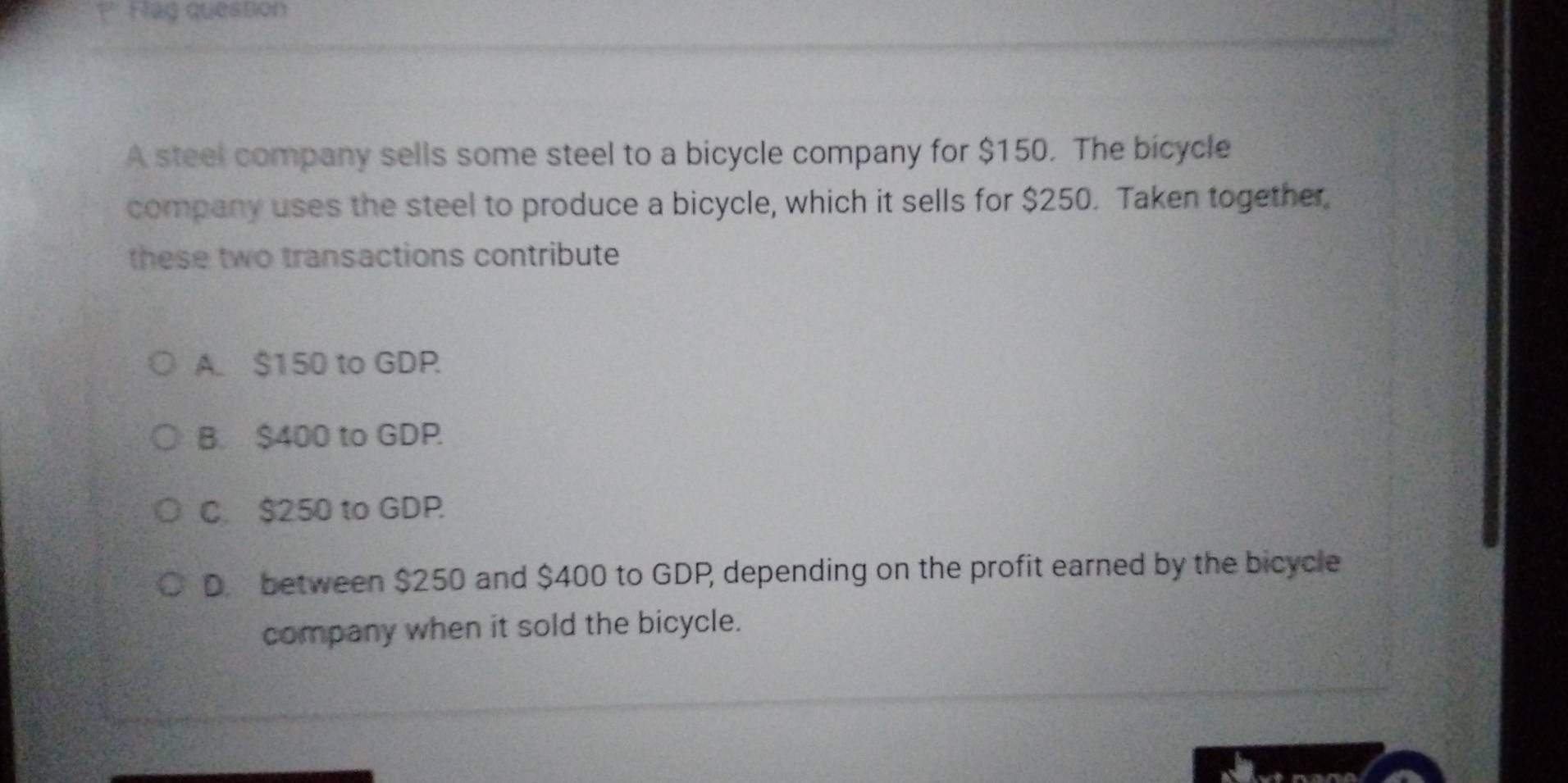 ?' Flag question
A steel company sells some steel to a bicycle company for $150. The bicycle
company uses the steel to produce a bicycle, which it sells for $250. Taken together,
these two transactions contribute
A. $150 to GDP.
B. $400 to GDP.
C. $250 to GDP
D. between $250 and $400 to GDP, depending on the profit earned by the bicycle
company when it sold the bicycle.