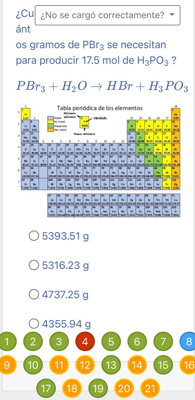 iCu ¿No se cargó correctamente?
ánt
os gramos de PBr_3 se necesitan
para producir 17.5 mol de H_3PO_3 ?
PBr_3+H_2Oto HBr+H_3PO_3
5393.51 g
5316.23 g
4737.25 g
4355.94 g
1 2 3 4 5 6 7 8
9 10 11 12 13 14 15 16
17 18 19 20 21