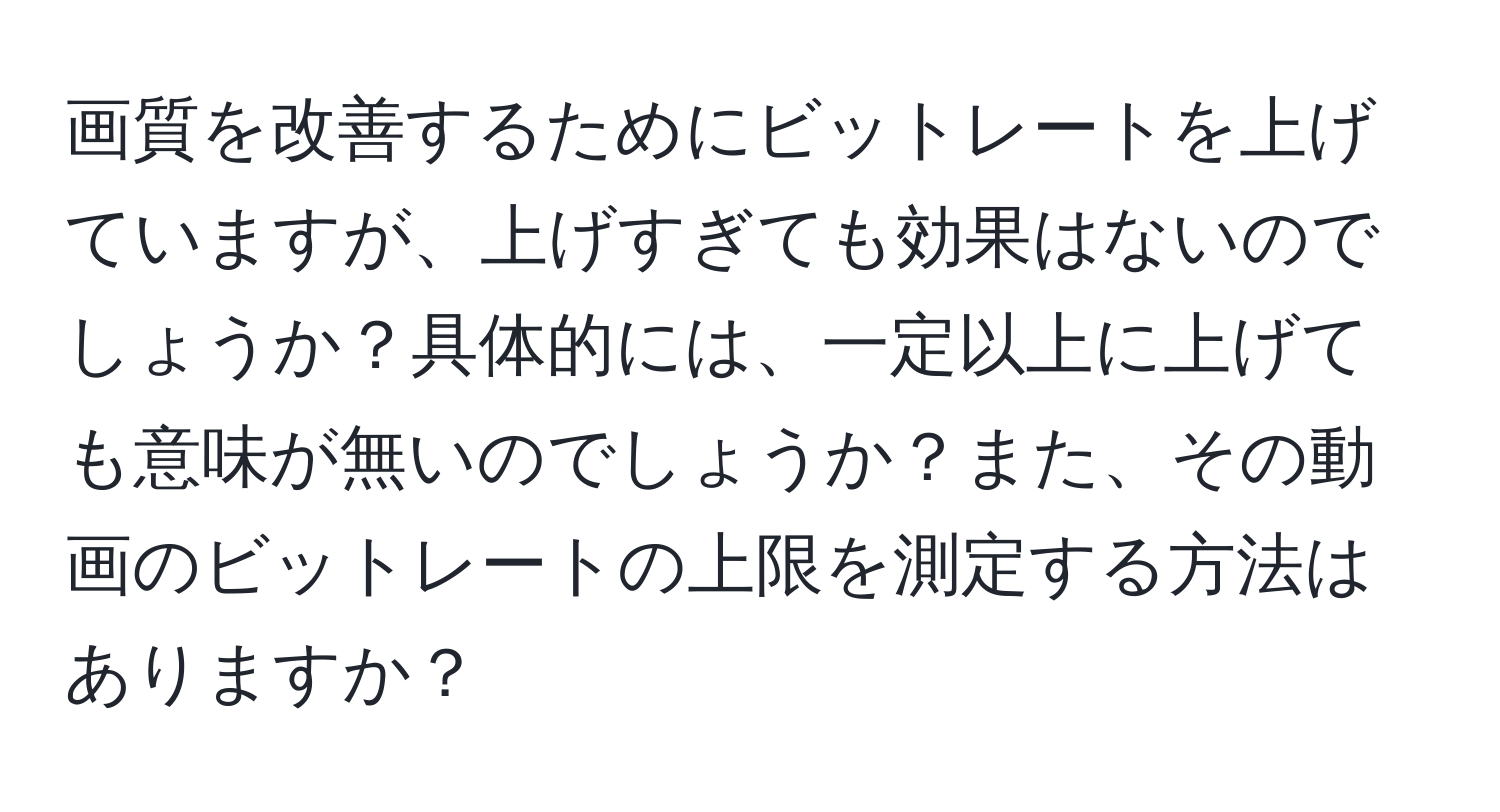 画質を改善するためにビットレートを上げていますが、上げすぎても効果はないのでしょうか？具体的には、一定以上に上げても意味が無いのでしょうか？また、その動画のビットレートの上限を測定する方法はありますか？