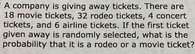 A company is giving away tickets. There are
18 movie tickets, 32 rodeo tickets, 4 concert 
tickets, and 6 airline tickets. If the first ticket 
given away is randomly selected, what is the 
probability that it is a rodeo or a movie ticket?