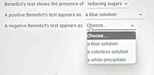 Benedict's test shows the presence of reducing sugars 
A positive Benedict's test appears as a blue solution
A negative Benedict's test appears as Choose...
Choose...
a blue solution
a colorless solution
a white precipitate