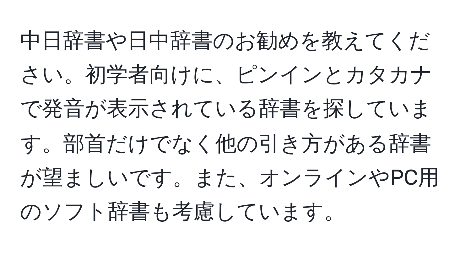 中日辞書や日中辞書のお勧めを教えてください。初学者向けに、ピンインとカタカナで発音が表示されている辞書を探しています。部首だけでなく他の引き方がある辞書が望ましいです。また、オンラインやPC用のソフト辞書も考慮しています。