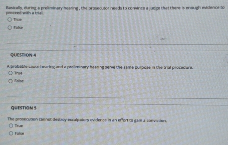 Basically, during a preliminary hearing , the prosecutor needs to convince a judge that there is enough evidence to
proceed with a trial.
True
False
QUESTION 4
A probable cause hearing and a preliminary hearing serve the same purpose in the trial procedure.
True
False
QUESTION S
The prosecution cannot destroy exculpatory evidence in an effort to gain a conviction.
True
False