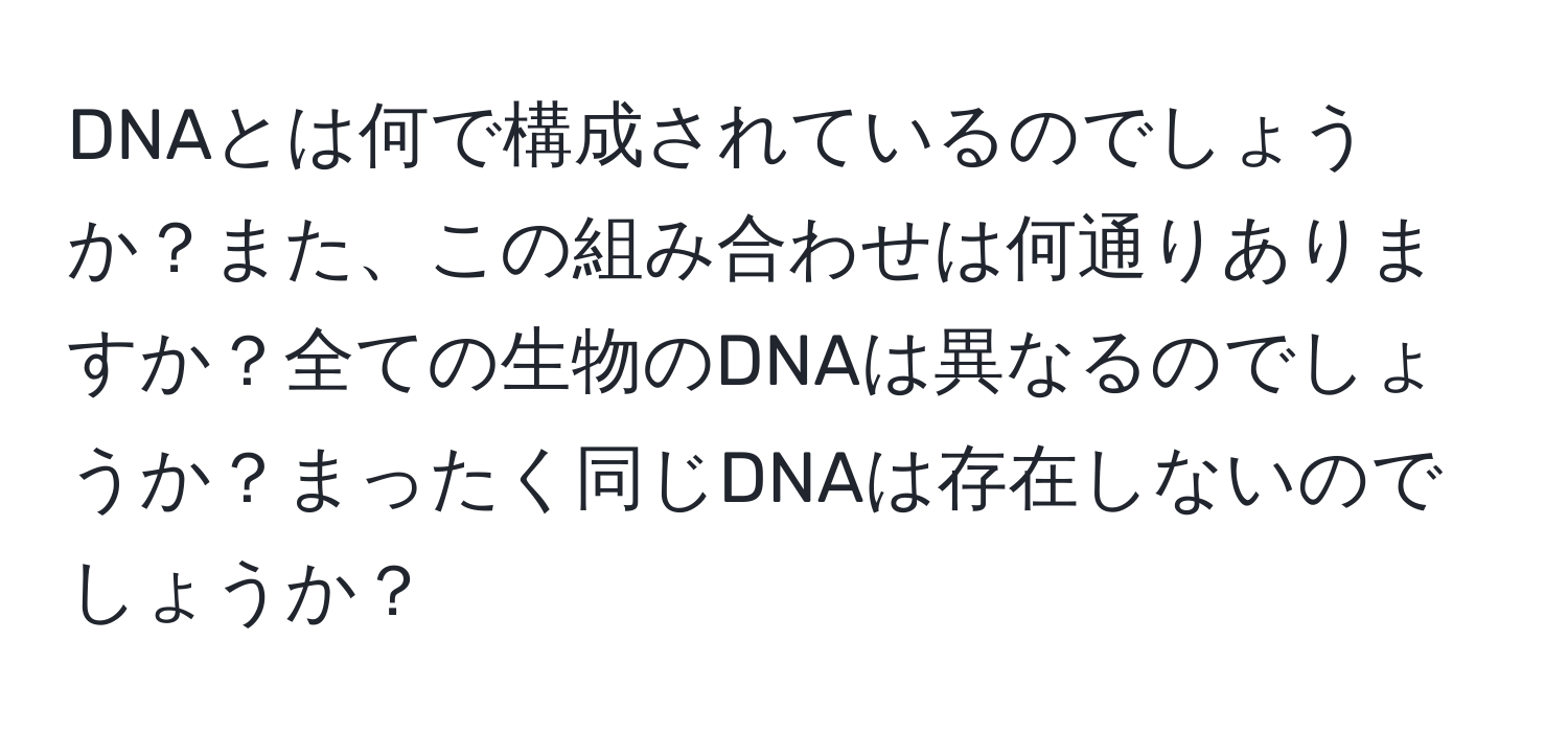 DNAとは何で構成されているのでしょうか？また、この組み合わせは何通りありますか？全ての生物のDNAは異なるのでしょうか？まったく同じDNAは存在しないのでしょうか？