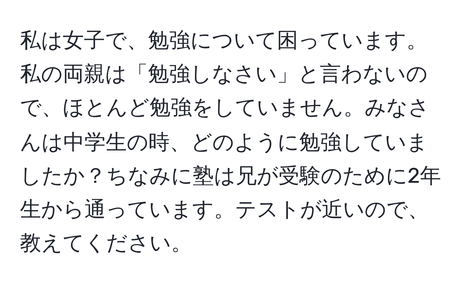 私は女子で、勉強について困っています。私の両親は「勉強しなさい」と言わないので、ほとんど勉強をしていません。みなさんは中学生の時、どのように勉強していましたか？ちなみに塾は兄が受験のために2年生から通っています。テストが近いので、教えてください。