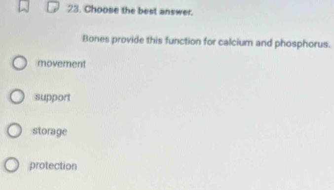 Choose the best answer.
Bones provide this function for calcium and phosphorus.
movement
support
storage
protection