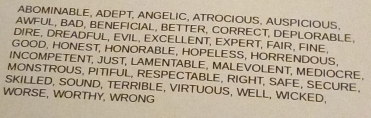 ABOMINABLE, ADEPT, ANGELIC, ATROCIOUS, AUSPICIOUS. 
AWFUL, BAD, BENEFICIAL, BETTER, CORRECT, DEPLORABLE. 
DIRE, DREADFUL, EVIL, EXCELLENT, EXPERT, FAIR, FINE. 
GOOD, HONEST, HONORABLE, HOPELESS, HORRENDOUS. 
INCOMPETENT, JUST, LAMENTABLE, MALEVOLENT, MEDIOCRE. 
MONSTROUS, PITIFUL, RESPECTABLE, RIGHT, SAFE, SECURE, 
SKILLED, SOUND, TERRIBLE, VIRTUOUS, WELL, WICKED. 
WORSE, WORTHY, WRONG