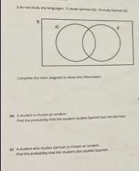 5-do noll stully any languages. 15 sbudy-German (G), 18 study Spanih () 
Complete the Venn dugran to show this infornution. 
B) A student is chosen at random find the probability that the student studies Spanish but not German. 
(c) A student who studies German is chosen at random 
Find the probability that this student also studies Spanish.