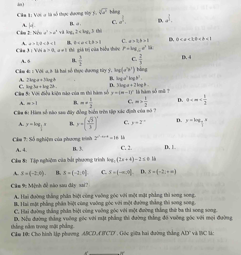 án)
Câu 1: Với a là số thực dương tùy ý, sqrt[3](a^2) bàng
A. |c_1
B、a、
C. a^(frac 2)3. D. a^(frac 3)2.
Câu 2: Nếu a^3>a^4 và log _b2
A. a>1;0 B. 01 C. a>1;b>1 D. 0
Câu 3 : Với a>0,a!= 1 thì giá trị của biểu thức P=log _sqrt(a)a^3 là:
C.
A. 6 B.  3/2   2/3 
D. 4
Câu 4: : Với a,h là hai số thực dương tùy ý, log (a^3b^2) bàng
A. 2log a+3log b
B. log a^3log b^2.
D.
C. log 3a+log 2b. 3log a+2log b.
Câu 5: Với điều kiện nào của m thì hàm số y=(m-1)^x là hàm số mũ ?
C.
A. m>1 B. m!=  1/2  m> 1/2 
D. 0
Câu 6: Hàm số nào sau đây đồng biến trên tập xác định của nó ?
A. y=log _ 1/2 x
B. y=( sqrt(5)/3 )^x C. y=2^(-x)
D. y=log _ π /2 x
* Câu 7: Số nghiệm của phương trình 2^(x^2)-4x+8=16 là
A. 4. B. 3. C. 2. D. 1.
Câu 8: Tập nghiệm của bất phương trình log _2(2x+4)-2≤ 0 là
A. S=(-2;0). B. S=(-2;0]. C. S=(-∈fty ;0]. D. S=(-2;+∈fty )
Câu 9: Mệnh đề nào sau đây sai?
A. Hai đường thẳng phân biệt cùng vuông góc với một mặt phẳng thì song song.
B. Hai mặt phẳng phân biệt cùng vuông góc với một đường thẳng thì song song.
C. Hai đường thẳng phân biệt cùng vuông góc với một đường thẳng thứ ba thì song song.
D. Nếu đường thẳng vuông góc với mặt phẳng thì đường thẳng đó vuông góc với mọi đường
thẳng nằm trong mặt phẳng.
Câu 10: Cho hình lập phương ABCD.''' B'C'D'. Góc giữa hai đường thẳng AD' và BC là:
_
B'