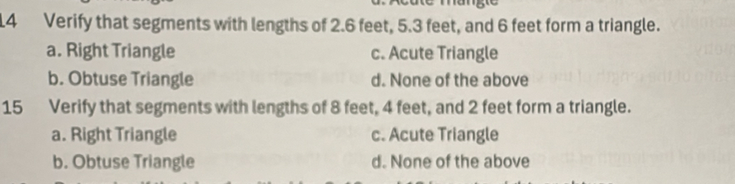 Verify that segments with lengths of 2.6 feet, 5.3 feet, and 6 feet form a triangle.
a. Right Triangle c. Acute Triangle
b. Obtuse Triangle d. None of the above
15 Verify that segments with lengths of 8 feet, 4 feet, and 2 feet form a triangle.
a. Right Triangle c. Acute Triangle
b. Obtuse Triangle d. None of the above