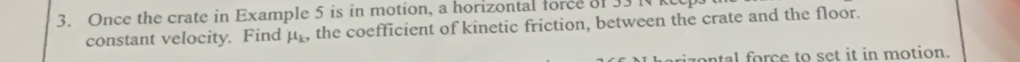 Once the crate in Example 5 is in motion, a horizontal force of 33 l
constant velocity. Find mu _k , the coefficient of kinetic friction, between the crate and the floor. 
ontal force to set it in motion.