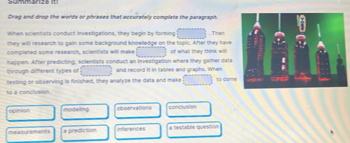 Summanze it 
Dirag and drop the words or phrases that accurately complete the paragraph. 
When scientists conduct investigations, they begin by forming . Then 
they willl research to gain some background knowledge on the topic. After they have 
completed some research, scientists willl make of what they think willl 
happen. After predicting, scientists conduct an investigation where they gather data 
through different types of and record it in tables and graphs. When 
hesting or observing is finished, they analyze the data and make to com 
to a conclusion. 
opinion modelling. observations conclusion 
imeasurerments a prediction inferences a testable question