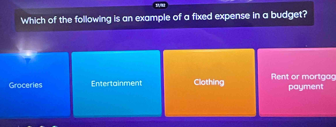 37/82
Which of the following is an example of a fixed expense in a budget?
Rent or mortgag
Groceries Entertainment Clothing
payment