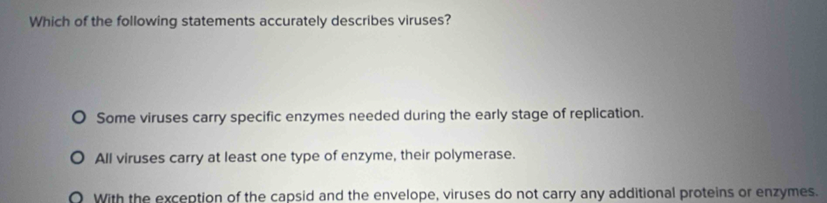 Which of the following statements accurately describes viruses?
Some viruses carry specific enzymes needed during the early stage of replication.
All viruses carry at least one type of enzyme, their polymerase.
With the exception of the capsid and the envelope, viruses do not carry any additional proteins or enzymes.