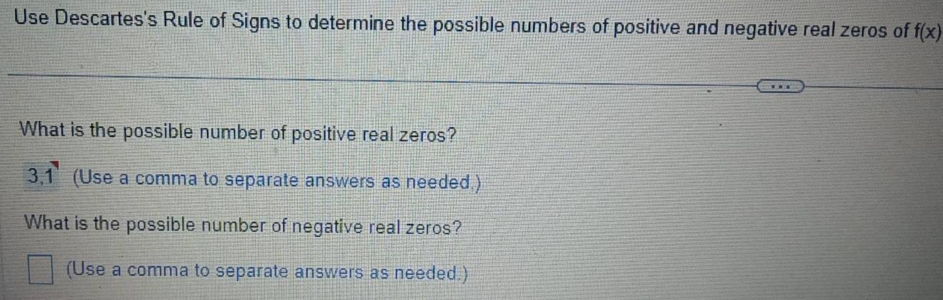 Use Descartes's Rule of Signs to determine the possible numbers of positive and negative real zeros of f(x)
What is the possible number of positive real zeros?
3, 1 (Use a comma to separate answers as needed.) 
What is the possible number of negative real zeros? 
(Use a comma to separate answers as needed.)