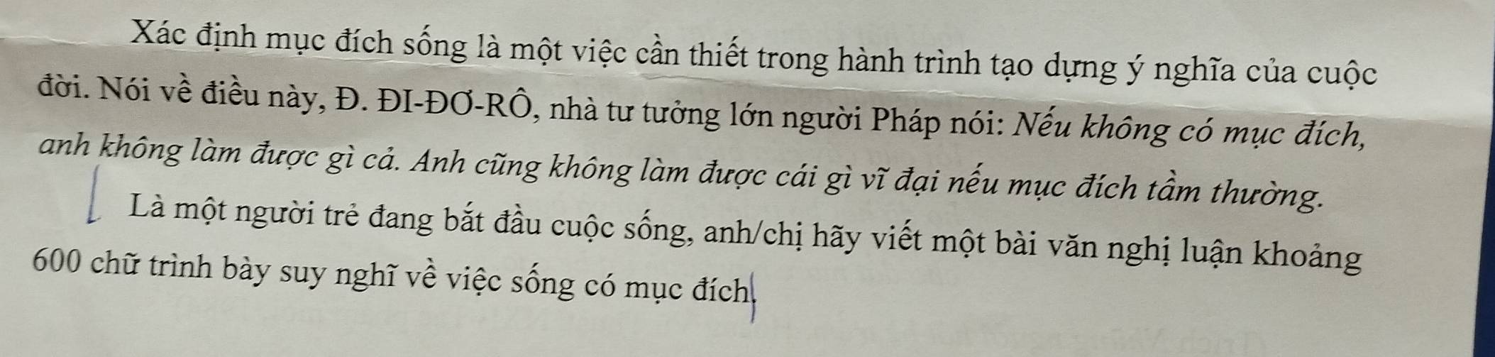 Xác định mục đích sống là một việc cần thiết trong hành trình tạo dựng ý nghĩa của cuộc 
đời. Nói về điều này, Đ. ĐI-ĐƠ-RÔ, nhà tư tưởng lớn người Pháp nói: Nếu không có mục đích, 
anh không làm được gì cả. Anh cũng không làm được cái gì vĩ đại nếu mục đích tầm thường. 
Là một người trẻ đang bắt đầu cuộc sống, anh/chị hãy viết một bài văn nghị luận khoảng
600 chữ trình bày suy nghĩ về việc sống có mục đích