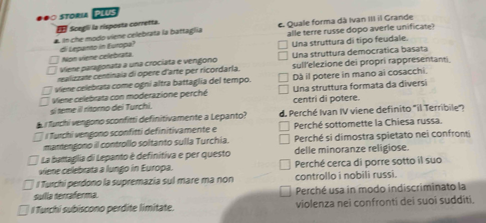 soria P lus 
Scegli la risposta corretta.
a. in che modo viene celebrata la battaglia c. Quale forma dà Ivan III il Grande
alle terre russe dopo averle unificate?
di Leparto in Europa?
Una struttura di tipo feudale.
Nom viene celebrata.
Viene paragonata a una crocíata e vengono Una struttura democratica basata
realizzate centinaia di opere d'arte per ricordarla. sull'elezione dei propri rappresentanti.
Viene celebrata come ogní altra battaglia del tempo. Dà il potere in mano ai cosacchi.
Viene celebrata con moderazione perché Una struttura formata da diversi
sí teme ill ritomo dei Turchi. centri di potere.
i Turchi vengono sconfitti definitivamente a Lepanto? d. Perché Ivan IV viene definito "il Terribile'?
/ Turchi vengono sconfitti definitivamente e Perché sottomette la Chiesa russa.
mantengono il controllo soltanto sulla Turchia. Perché si dimostra spietato nei confronti
La battaglia di Lepanto è definitiva e per questo delle minoranze religiose.
viene celebrata a lungo in Europa. Perché cerca di porre sotto il suo
l Turchi perdono la supremazía sul mare ma non controllo i nobili russi.
sulla tercaferma. Perché usa in modo indiscriminato la
l Turchi subíscono perdite limitate. violenza nei confrontí dei suoí suddití.