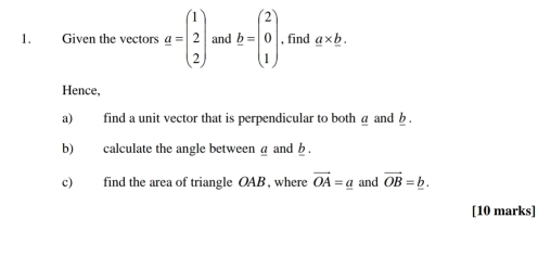 Given the vectors a=beginpmatrix 1 2 2endpmatrix and b=beginpmatrix 2 0 1endpmatrix , find _ a* _ b. 
Hence, 
a) find a unit vector that is perpendicular to both @ and b. 
b) calculate the angle between a and b. 
c) find the area of triangle OAB , where vector OA=_ a and vector OB=_ b. 
[10 marks]