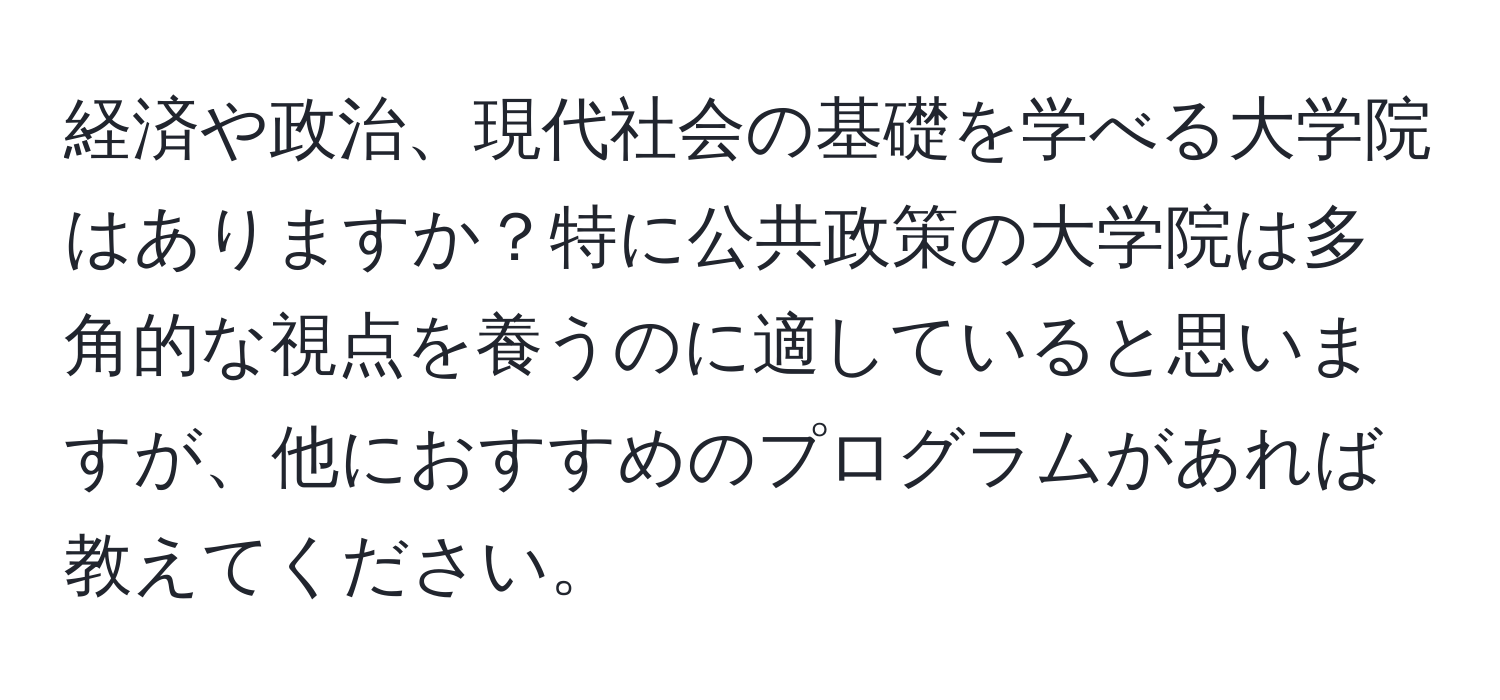 経済や政治、現代社会の基礎を学べる大学院はありますか？特に公共政策の大学院は多角的な視点を養うのに適していると思いますが、他におすすめのプログラムがあれば教えてください。