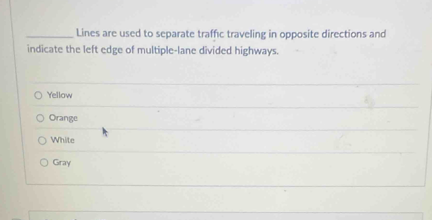 Lines are used to separate traffic traveling in opposite directions and
indicate the left edge of multiple-lane divided highways.
Yellow
Orange
White
Gray