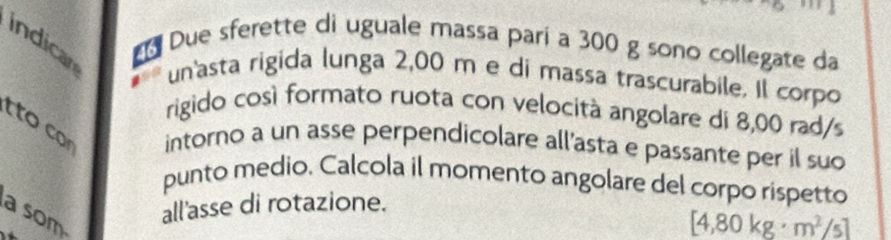 Due sferette di uguale massa pari a 300 g sono collegate da 
indican un'asta rigida lunga 2,00 m e di massa trascurabile. Il corpo 
rigido così formato ruota con velocità angolare di 8,00 rad/s
to co intorno a un asse perpendicolare all’asta e passante per il suo 
punto medio. Calcola il momento angolare del corpo rispetto 
a som all'asse di rotazione.
[4,80kg· m^2/s]