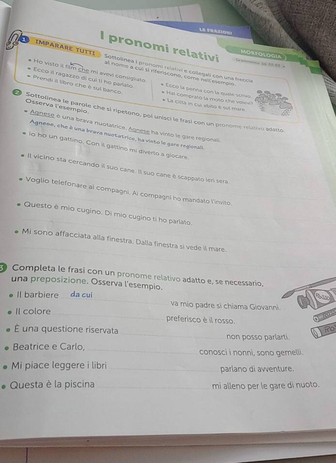 LE FRAZION!
I pronomi relativi Grermátca ol 67-65 =
MORFOLOGIA
1 IMPARARE TUTTI Sottolinea i pronomi relativi e collegali con una freccia
Ho visto il film che mi avevi consigliato.
al nome a cui sl riferiscono, come nell'esempio.
Ecco il ragazzo di cul ti ho parlato. Ecco la penna con la quale scrivo
Prendi il libro che é sul banco. Hal comprato la moto che volevi?
La città in cui abito é sul mare.
Osserva l'esempio.
Sottolinea le parole che si ripetono, poi unisci le frasí con un pronome relativo adatto
Agnese è una brava nuotatrice. Agnese ha vinto le gare regionali.
Agnese, che à una brava nuotatrice, ha vinto le gare regionaill
_Io ho un gattino. Con il gattino mi diverto a glocare.
_Il vicino sta cercando il suo cane. Il suo cane è scappato ieri sera.
Voglio telefonare al compagni. Ai compagni ho mandato l’invito.
_
Questo è mio cugino. Di mio cugino ti ho parlato.
_
_
_
Mi sono affacciata alla finestra. Dalla finestra si vede il mare.
Completa le frasi con un pronome relativo adatto e, se necessario,
una preposizione. Osserva l'esempio.
_
Il barbiere_ da cui
va mio padre si chiama Giovanni.
Il colore _preferisco è il rosso.
_
É una questione riservata Fo
a
non posso parlarti.
Beatrice e Carlo, _conosci i nonni, sono gemelli.
Mi piace leggere i libri_
parlano di avventure.
Questa è la piscina _mi alleno per le gare di nuoto.