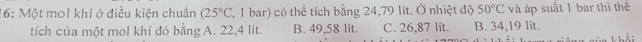 16: Một mol khí ở điều kiện chuẩn (25°C , 1 bar) có thể tích bằng 24,79 lít. Ở nhiệt độ 50°C và áp suất 1 bar thì thể
tích của một mol khí đó bằng A. 22,4 lít. B. 49,58 lít. C. 26,87 lit. B. 34,19 lít.
khếi