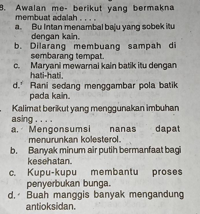 Awalan me- berikut yang bermakna
membuat adalah . . . .
a. Bu Intan menambal baju yang sobek itu
dengan kain.
b. Dilarang membuang sampah di
sembarang tempat.
c. Maryani mewarnai kain batik itu dengan
hati-hati.
d.” Rani sedang menggambar pola batik
pada kain.
. Kalimat berikut yang menggunakan imbuhan
asing . . . .
a. Mengonsumsi nanas dapat
menurunkan kolesterol.
b. Banyak minum air putih bermanfaat bagi
kesehatan.
c. Kupu-kupu membantu proses
penyerbukan bunga.
d. Buah manggis banyak mengandung
antioksidan.