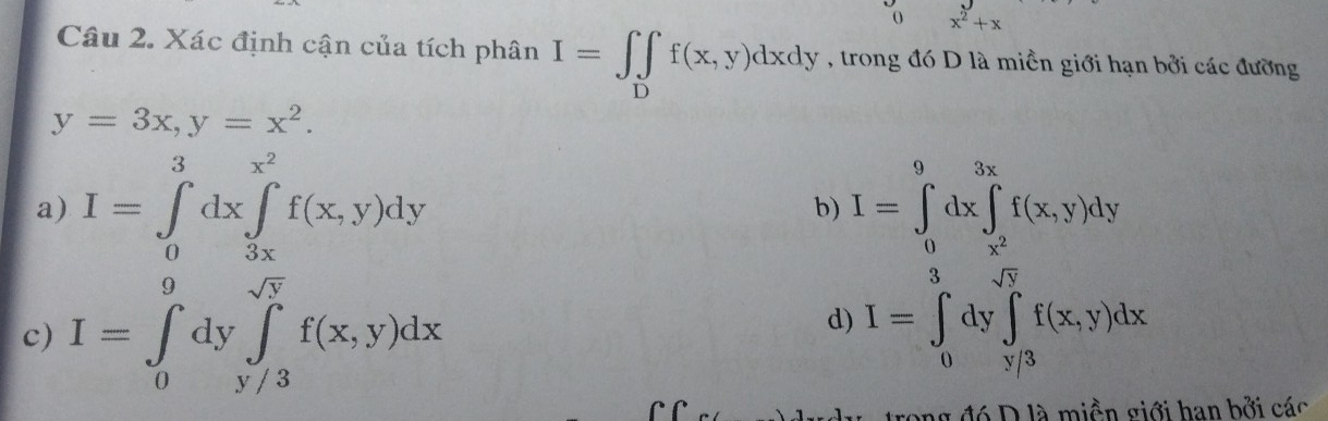 0 x^2+x
Câu 2. Xác định cận của tích phân I=∈t _Df(x,y)dxdy , trong đó D là miền giới hạn bởi các đường
y=3x, y=x^2.
a) I=∈tlimits _0^(3dx∈tlimits _(3x)^(x^2))f(x,y)dy b) I=∈tlimits _0^(9dx∈tlimits _x^2)^3xf(x,y)dy
3 sqrt(V)
d)
c) I=∈tlimits _0^(9dy∈tlimits _(y/3)^(sqrt(N))f(x,y)dx I=∈t _0)dy∈t _y/3f(x,y)dx
g đó D là miền giới han bởi các