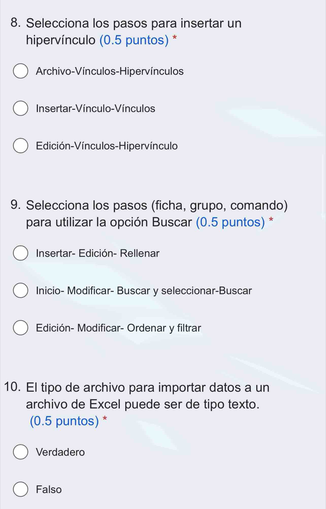 Selecciona los pasos para insertar un
hipervínculo (0.5 puntos) *
Archivo-Vínculos-Hipervínculos
Insertar-Vínculo-Vínculos
Edición-Vínculos-Hipervínculo
9. Selecciona los pasos (ficha, grupo, comando)
para utilizar la opción Buscar (0.5 puntos) *
Insertar- Edición- Rellenar
Inicio- Modificar- Buscar y seleccionar-Buscar
Edición- Modificar- Ordenar y filtrar
10. El tipo de archivo para importar datos a un
archivo de Excel puede ser de tipo texto.
(0.5 puntos) *
Verdadero
Falso