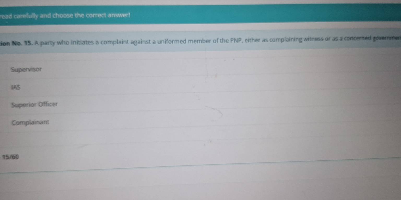 read carefully and choose the correct answer!
ion No. 15. A party who initiates a complaint against a uniformed member of the PNP, either as complaining witness or as a concerned governmen
Supervisor
IAS
Superior Officer
Complainant
15/60