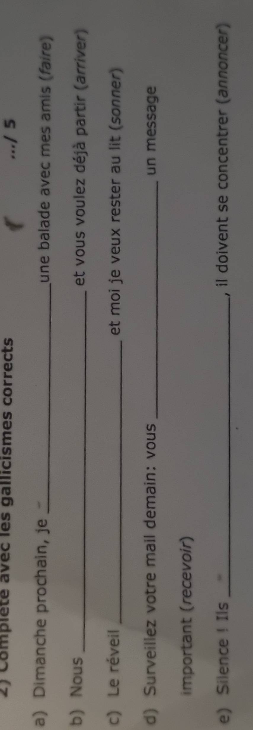 Complete avec les gallicismes corrects 
.../ 5 
a) Dimanche prochain, je _une balade avec mes amis (faire) 
b) Nous _et vous voulez déjà partir (arriver) 
c) Le réveil et moi je veux rester au lit (sonner) 
d) Surveillez votre mail demain: vous _un message 
important (recevoir) 
e Silence ! Ils _, il doivent se concentrer (annoncer)