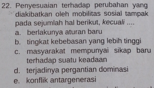 Penyesuaian terhadap perubahan yang
diakibatkan oleh mobilitas sosial tampak
pada sejumlah hal berikut, kecuali ....
a. berlakunya aturan baru
b. tingkat kebebasan yang lebih tinggi
c. masyarakat mempunyai sikap baru
terhadap suatu keadaan
d. terjadinya pergantian dominasi
e. konflik antargenerasi