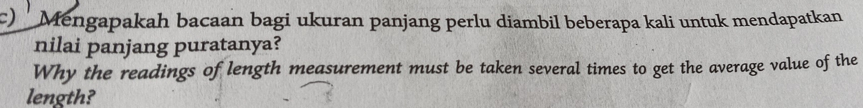 Mengapakah bacaan bagi ukuran panjang perlu diambil beberapa kali untuk mendapatkan 
nilai panjang puratanya? 
Why the readings of length measurement must be taken several times to get the average value of the 
length?