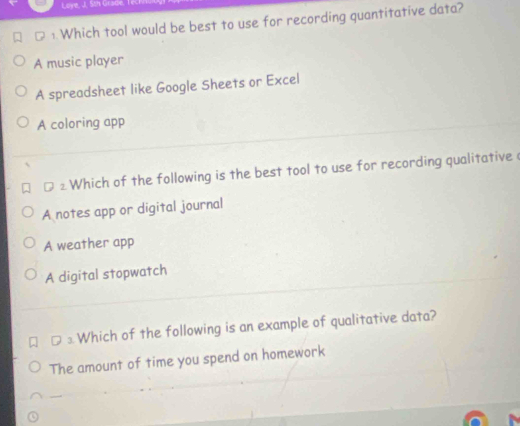 Loye, J, th Grade, T
1 Which tool would be best to use for recording quantitative data?
A music player
A spreadsheet like Google Sheets or Excel
A coloring app
2 Which of the following is the best tool to use for recording qualitative (
A notes app or digital journal
A weather app
A digital stopwatch
⊥ Which of the following is an example of qualitative data?
The amount of time you spend on homework