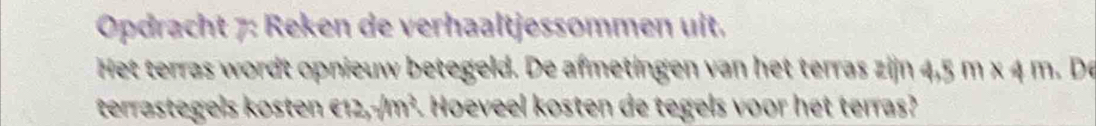 Opdracht 7: Reken de verhaaltjessommen uit. 
Het terras wordt opnieuw betegeld. De afmetingen van het terras zijn 4,5 m x 4 m. De 
terrastegels kosten €12,-/m². Hoeveel kosten de tegels voor het terras?