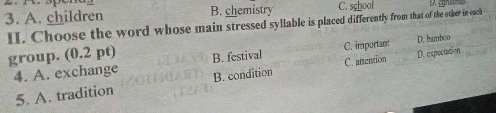 A. children
B. chemistry C. school D. chrístmas
II. Choose the word whose main stressed syllable is placed differently from that of the other in each 
group. (0.2 pt)
B. festival C. important D. bamboo
C. attention
4. A. exchange
5. A. tradition B. condition D. expectation