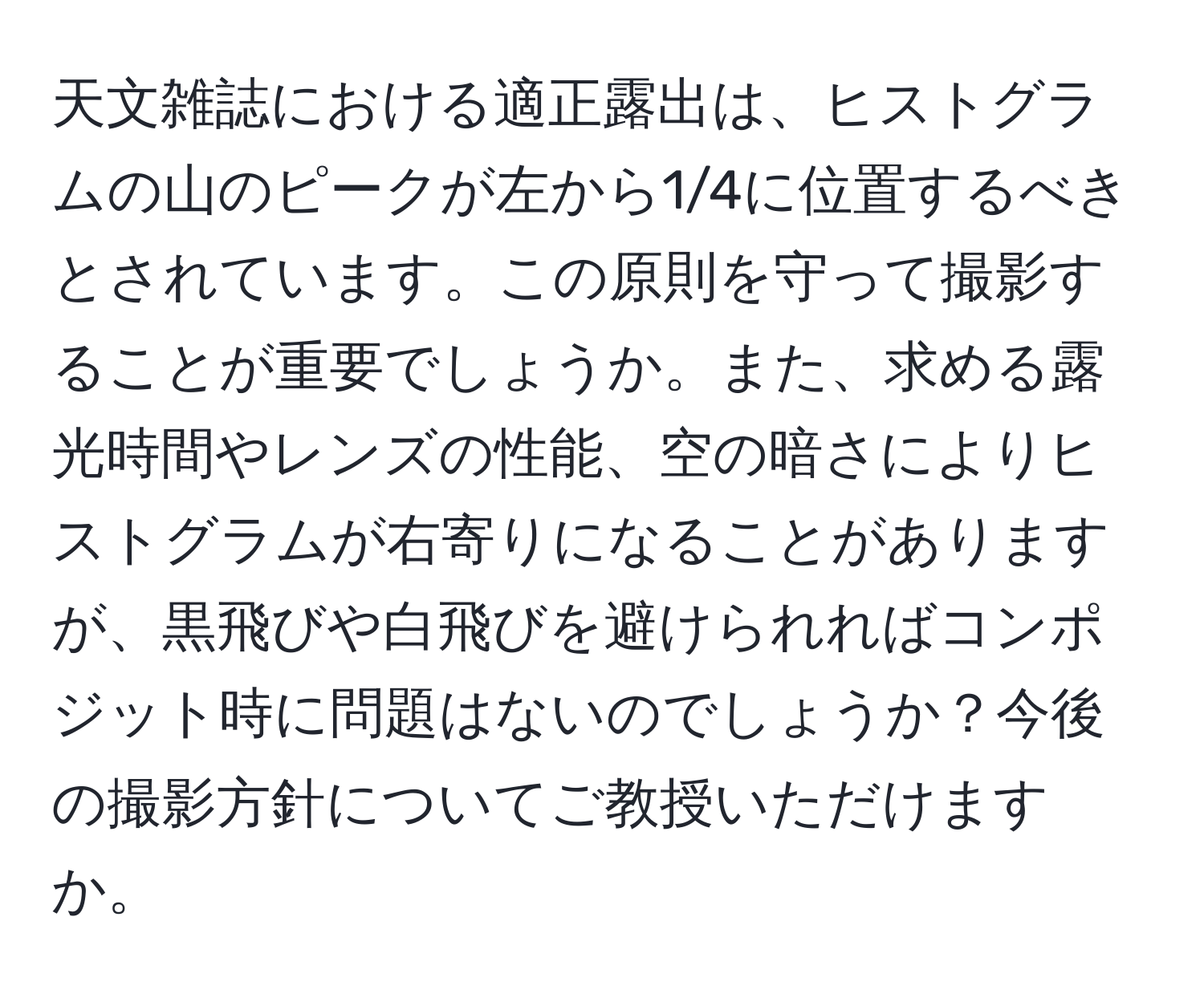 天文雑誌における適正露出は、ヒストグラムの山のピークが左から1/4に位置するべきとされています。この原則を守って撮影することが重要でしょうか。また、求める露光時間やレンズの性能、空の暗さによりヒストグラムが右寄りになることがありますが、黒飛びや白飛びを避けられればコンポジット時に問題はないのでしょうか？今後の撮影方針についてご教授いただけますか。