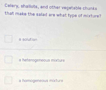 Celery, shallots, and other vegetable chunks
that make the salad are what type of mixture?
a solution
a heterogeneous mixture
a homogeneous mixture