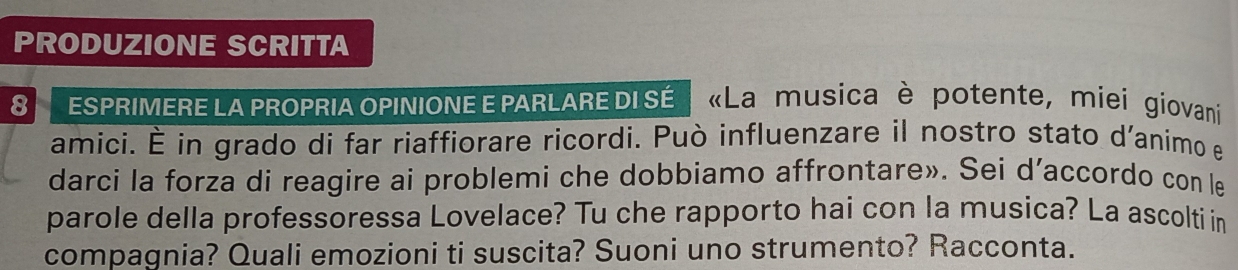 PRODUZIONE SCRITTA 
8 ESPRIMERE LA PROPRIA OPINIONE E PARLARE DI SÉ «La musica è potente, miei giovani 
amici. É in grado di far riaffiorare ricordi. Può influenzare il nostro stato d'animo e 
darci la forza di reagire ai problemi che dobbiamo affrontare». Sei d’accordo con le 
parole della professoressa Lovelace? Tu che rapporto hai con la musica? La ascolti in 
compagnia? Quali emozioni ti suscita? Suoni uno strumento? Racconta.