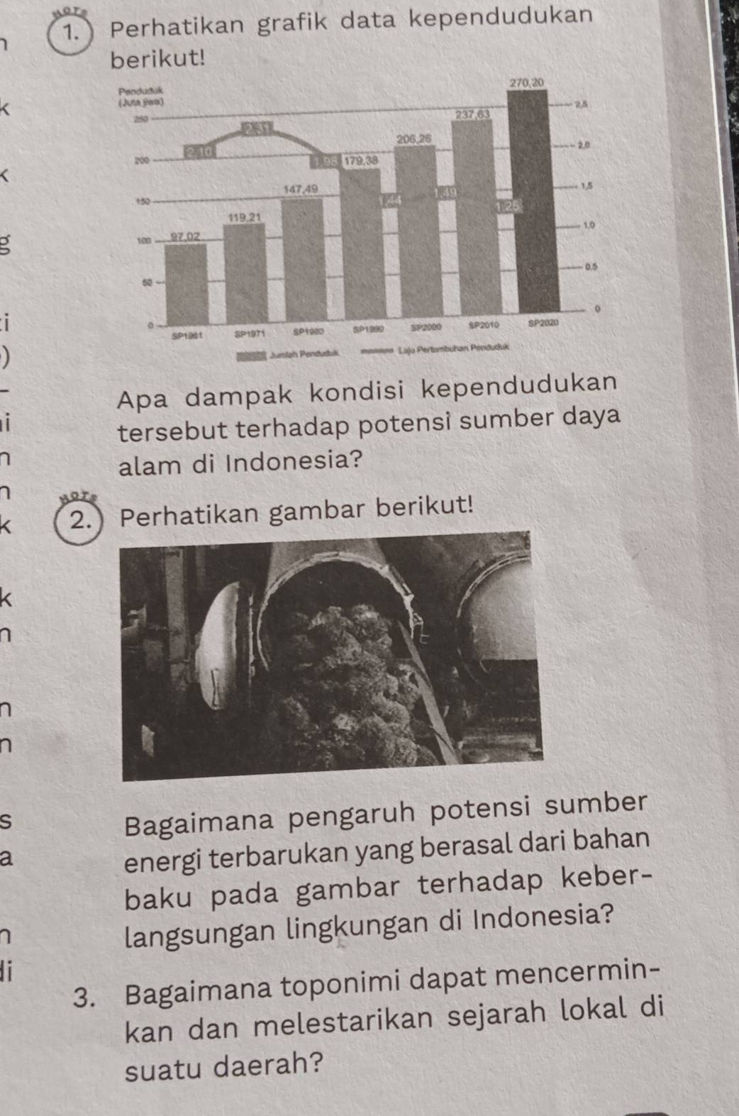 1.) Perhatikan grafik data kependudukan 
berikut! 
< 
a 

Apa dampak kondisi kependudukan 
tersebut terhadap potensì sumber daya 
alam di Indonesia? 
2.) Perhatikan gambar berikut! 
S 
Bagaimana pengaruh potensi sumber 
a 
energi terbarukan yang berasal dari bahan 
baku pada gambar terhadap keber- 
langsungan lingkungan di Indonesia? 
3. Bagaimana toponimi dapat mencermin- 
kan dan melestarikan sejarah lokal di 
suatu daerah?