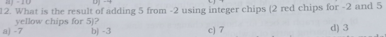 aj -10 DJ -4
12. What is the result of adding 5 from -2 using integer chips (2 red chips for -2 and 5
yellow chips for 5)?
a) -7 b) -3 c) 7 d) 3