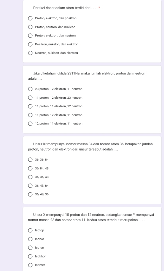 Partikel dasar dalam atom terdiri dari . . . .
Proton, elektron, dan positron
Proton, neutron, dan nukleon
Proton, elektron, dan neutron
Positron, nukelön, dan elektrön
Neutron, nukleon, dan electron
Jika diketahui nuklida 2311Na, maka jumlah elektron, proton dan neutron
adalah....
23 proton, 12 elektron, 11 neutron
11 proton, 12 elektron, 23 neutron
11 proton, 11 elektron, 12 neutron
11 proton, 12 elektron, 11 neutron
12 proton, 11 elektron, 11 neutron
Unsur Kr mempunyai nomor massa 84 dan nomor atom 36, berapakah jumlah
proton, neutron dan elektron dari unsur tersebut adalah .....
36, 36, 84
36, 84, 48
36, 36, 48
36, 48, 84
36, 48, 36
Unsur X mempunyai 10 proton dan 12 neutron, sedangkan unsur Y mempunyai
nomor massa 23 dan nomor atom 11. Kedua atom tersebut merupakan . . . .
Isotop
Isobar
Isoton
Isokhor
Isomer